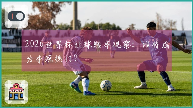 2026世界杯让球赔率观察：谁将成为夺冠热门？
