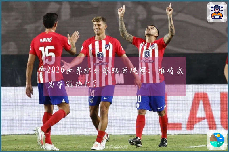 2026世界杯让球赔率观察：谁将成为夺冠热门？