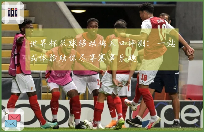 世界杯买球移动端入口评测：一站式体验助你尽享赛事乐趣